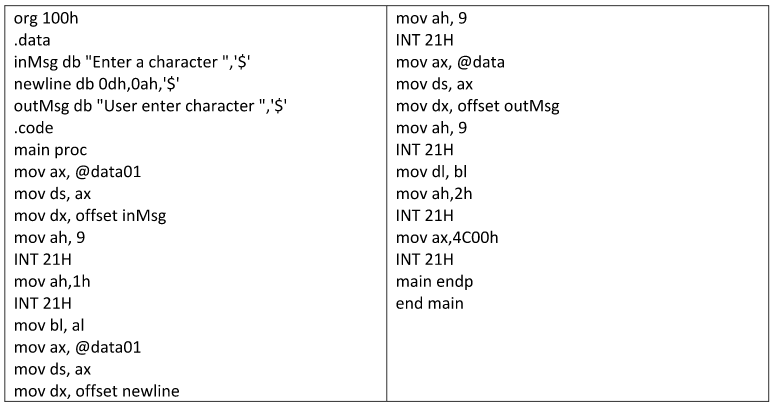 org 100h
.data
mov ah, 9
INT 21H
inMsg db "Enter a character ",'$'
newline db Odh,0ah,'$'
outMsg db "User enter character ",'$'
mov ax, @data
mov ds, ax
mov dx, offset outMsg
mov ah, 9
.code
main proc
INT 21H
mov ax, @data01
mov ds, ax
mov dx, offset inMsg
mov dl, bl
mov ah,2h
INT 21H
mov ah, 9
mov ax,4C00h
INT 21H
INT 21H
mov ah,1h
main endp
INT 21H
end main
mov bl, al
mov ax, @data01
mov ds, ax
mov dx, offset newline
