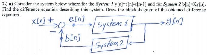2.) a) Consider the system below where for the System 1 y[n]=e[n]-e[n-1] and for System 2 b[n]=Ky[n].
Find the difference equation describing this system. Draw the block diagram of the obtained difference
equation.
XLn] +
ein]
System 1
System2
