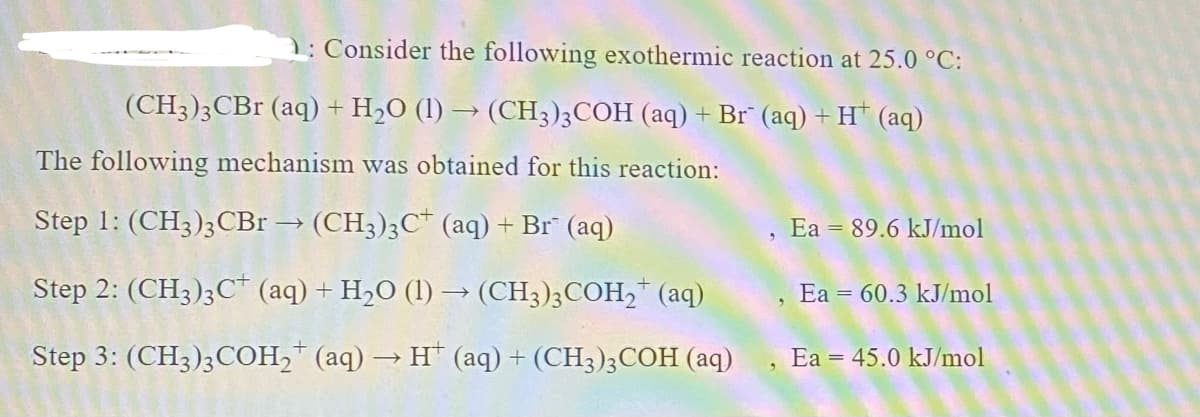 1: Consider the following exothermic reaction at 25.0 °C:
(CH3);CBr (aq) + H2O (1) → (CH3)3COH (aq) + Br" (aq) + H* (aq)
The following mechanism was obtained for this reaction:
Step 1: (CH3);CBr → (CH3)3C* (aq) + Br" (aq)
Ea = 89.6 kJ/mol
Step 2: (CH3);C (aq) + H2O (1) → (CH3);COH,* (aq)
, Ea 60.3 kJ/mol
Step 3: (CH3);COH,* (aq) → H* (aq) + (CH3)3COH (aq)
Ea = 45.0 kJ/mol
