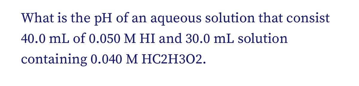 What is the pH of an aqueous solution that consist
40.0 mL of 0.050 M HI and 30.0 mL solution
containing 0.040 M HC2H3O2.
