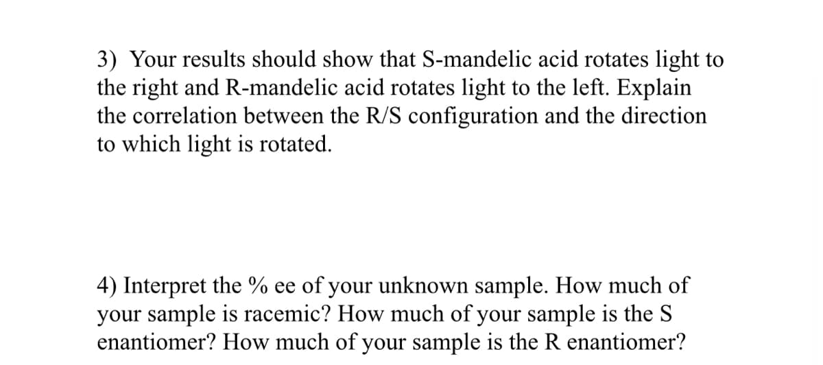 3) Your results should show that S-mandelic acid rotates light to
the right and R-mandelic acid rotates light to the left. Explain
the correlation between the R/S configuration and the direction
to which light is rotated.
4) Interpret the % ee of your unknown sample. How much of
your sample is racemic? How much of your sample is the S
enantiomer? How much of your sample is the R enantiomer?