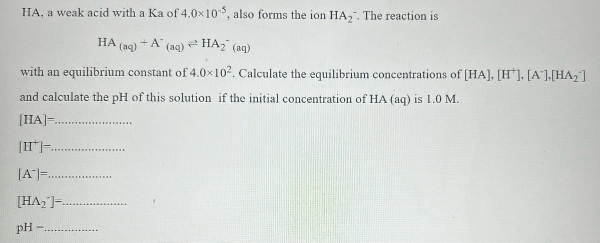 HA, a weak acid with a Ka of 4.0x10, also forms the ion HA,. The reaction is
:-
НА
(aq)
+ A
(aq) HA2 (aq)
with an equilibrium constant of 4.0x102. Calculate the equilibrium concentrations of [HA], [H*], [A'],[HA2]
and calculate the pH of this solution if the initial concentration of HA (aq) is 1.0 M.
[HA]=
[H*].
[A]..
[HA, ]=.
pH
