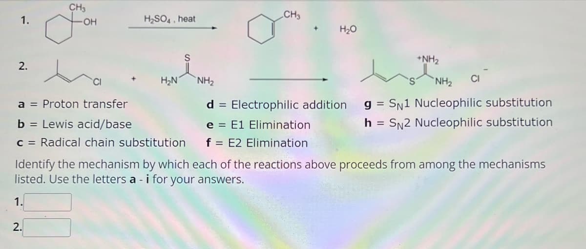 1.
2.
CH3
OH
for
1.
H₂SO4, heat
2.
i
a = Proton transfer
b = Lewis acid/base
c = Radical chain substitution
H₂N
CH3
NH₂
H₂O
+NH₂
NH₂ CI
d = Electrophilic addition gSN1 Nucleophilic substitution
e = E1 Elimination
h = SN2 Nucleophilic substitution
f = E2 Elimination
Identify the mechanism by which each of the reactions above proceeds from among the mechanisms
listed. Use the letters a - i for your answers.