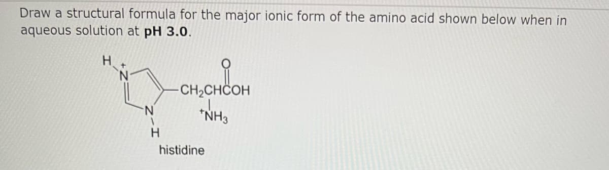 Draw a structural formula for the major ionic form of the amino acid shown below when in
aqueous solution at pH 3.0.
H
Q
N
H
-CH₂CHCOH
*NH3
histidine