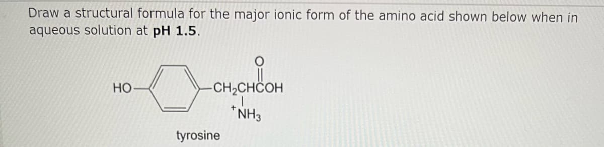 Draw a structural formula for the major ionic form of the amino acid shown below when in
aqueous solution at pH 1.5.
HO
-CH₂CHCOH
NH3
tyrosine