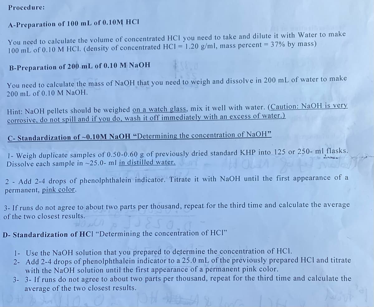 Procedure:
A-Preparation of 100 mL of 0.10M HCI
aisi
You need to calculate the volume of concentrated HCI you need to take and dilute it with Water to make
100 mL of 0.10 M HCl. (density of concentrated HCl = 1.20 g/ml, mass percent = 37% by mass)
B-Preparation of 200 mL of 0.10 M NAOH
You need to calculate the mass of NaOH that you need to weigh and dissolve in 200 mL of water to make
200 mL of 0.10 M NaOH.
Hint: NaOH pellets should be weighed on a watch glass, mix it well with water. (Caution: NaOH is very
corrosive, do not spill and if you do, wash it off immediately with an excess of water.)
C- Standardization of ~0.10M NaOH “Determining the concentration of NaOH"
1- Weigh duplicate samples of 0.50-0.60 g of previously dried standard KHP into 125 or 250- ml flasks.
Dissolve each sample in ~25.0- ml in distilled water.
2 - Add 2-4 drops of phenolphthalein indicator. Titrate it with NaOH until the first appearance of a
permanent, pink color.
3- If runs do not agree to about two parts per thousand, repeat for the third time and calculate the average
of the two closest results.
D- Standardization of HCl "Determining the concentration of HCl"
1- Use the NaOH solution that you prepared to determine the concentration of HC.
2- Add 2-4 drops of phenolphthalein indicator to a 25.0 mL of the previously prepared HCl and titrate
with the NaOH solution until the first appearance of a permanent pink color.
3- 3- If runs do not agree to about two parts per thousand, repeat for the third time and calculate the
average of the two closest results.
