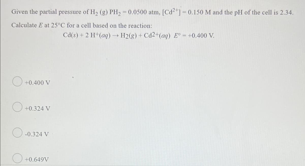 %3D
Given the partial pressure of H2 (g) PH2 = 0.0500 atm, [Cd²"] = 0.150 M and the pH of the cell is 2.34.
Calculate E at 25°C for a cell based on the reaction:
Cd(s) + 2 H+(aq)→ H2(g)+ Cd2+(aq) E° = +0.400 V.
+0.400 V
O +0.324 V
O -0.324 V
O +0.649V
