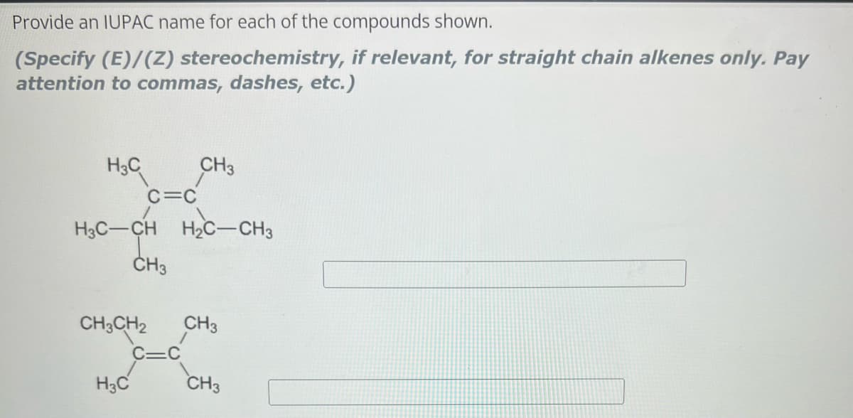 Provide an IUPAC name for each of the compounds shown.
(Specify (E)/(Z) stereochemistry, if relevant, for straight chain alkenes only. Pay
attention to commas, dashes, etc.)
H₂C CH3
C=C
H3C-CH H₂C-CH3
CH3
CH3CH₂ CH3
H3C
CH3