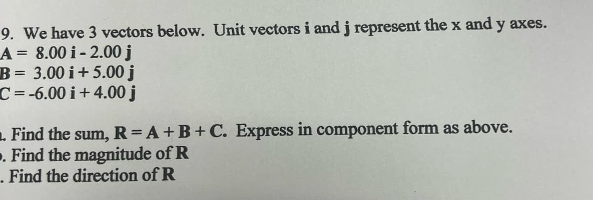 9. We have 3 vectors below. Unit vectors i and j represent the x and y axes.
A= 8.00 i-2.00 j
B= 3.00 i +5.00 j
C=-6.00 i +4.00 j
1. Find the sum, R = A + B + C. Express in component form as above.
. Find the magnitude of R
. Find the direction of R