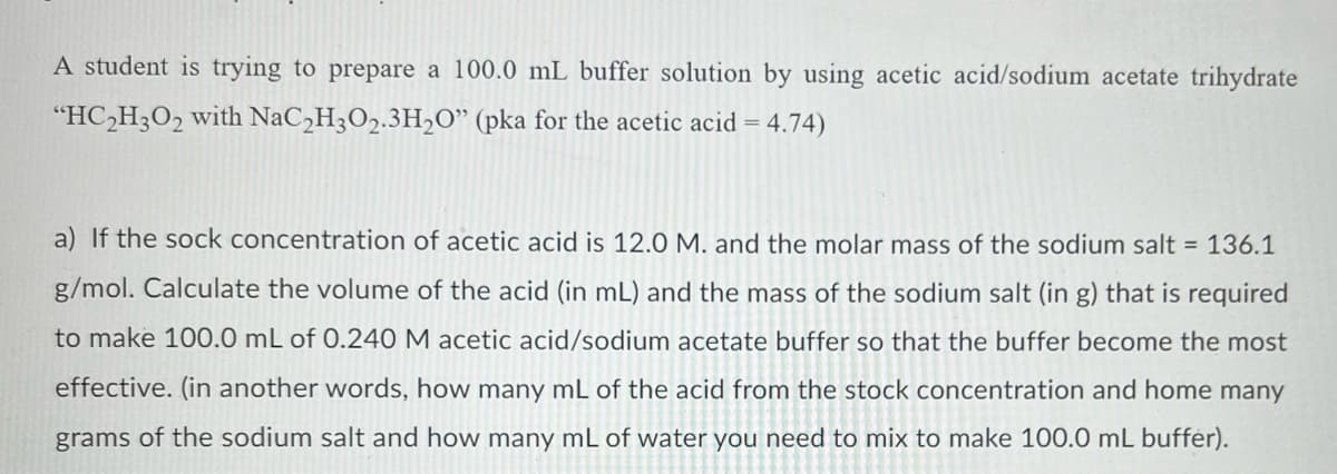 A student is trying to prepare a 100.0 mL buffer solution by using acetic acid/sodium acetate trihydrate
"HC,H3O2 with NaC,H3O2.3H,O" (pka for the acetic acid = 4.74)
a) If the sock concentration of acetic acid is 12.0 M. and the molar mass of the sodium salt = 136.1
g/mol. Calculate the volume of the acid (in mL) and the mass of the sodium salt (in g) that is required
to make 100.0 mL of 0.240 M acetic acid/sodium acetate buffer so that the buffer become the most
effective. (in another words, how many mL of the acid from the stock concentration and home many
grams of the sodium salt and how many mL of water you need to mix to make 100.0 mL buffer).
