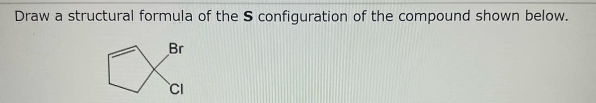 Draw a structural formula of the S configuration of the compound shown below.
Br
CI