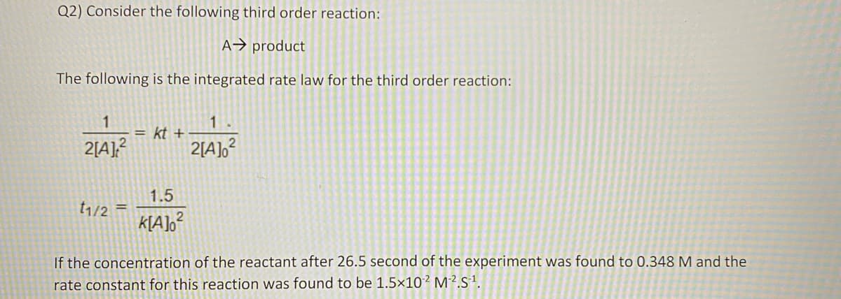 Q2) Consider the following third order reaction:
A→ product
The following is the integrated rate law for the third order reaction:
= kt +
2[A],?
2[A],?
1.5
t1/2
If the concentration of the reactant after 26.5 second of the experiment was found to 0.348 M and the
rate constant for this reaction was found to be 1.5×10² M².s1.
