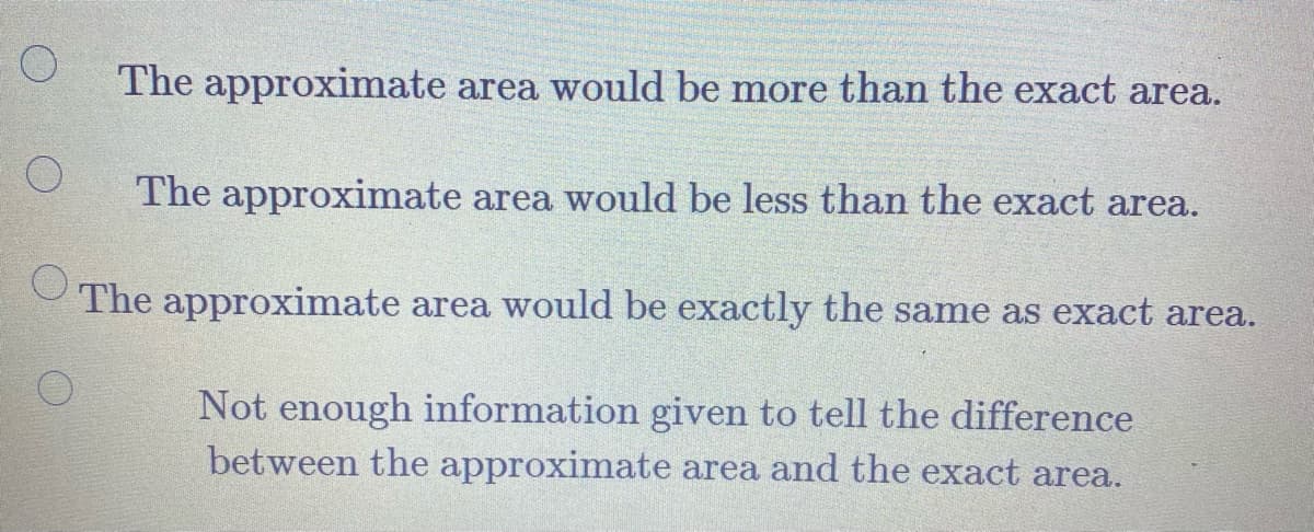 The approximate area would be more than the exact area.
The approximate area would be less than the exact area.
The approximate area would be exactly the same as exact area.
Not enough information given to tell the difference
between the approximate area and the exact area.
