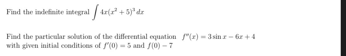 Find the indefinite integral
1 / 4z(x* + 5)* dr
Find the particular solution of the differential equation f"(x) = 3 sin x – 6x + 4
with given initial conditions of f'(0) = 5 and f(0) – 7
