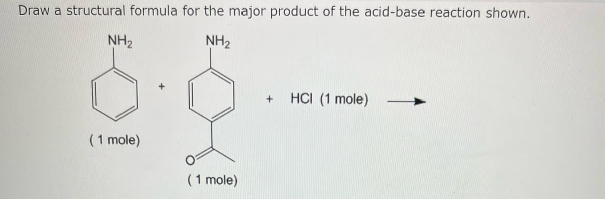 Draw a structural formula for the major product of the acid-base reaction shown.
NH₂
NH₂
(1 mole)
(1 mole)
+
HCI (1 mole)