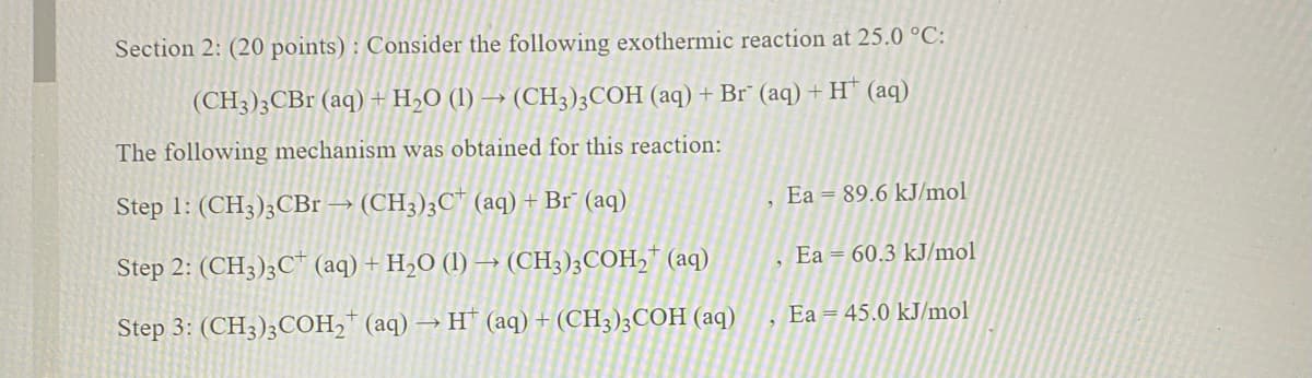 Section 2: (20 points) : Consider the following exothermic reaction at 25.0 °C:
(CH3)3CBr (aq) + H2O (1) → (CH3);COH (aq) + Br" (aq) + H* (aq)
The following mechanism was obtained for this reaction:
Step 1: (CH3)3CBr → (CH3);C" (aq) + Br" (aq)
Ea = 89.6 kJ/mol
Step 2: (CH3);C* (aq) + H½O (1) → (CH3);COH,* (aq)
Ea = 60.3 kJ/mol
Step 3: (CH3)3COH2* (aq) → H" (aq)+(CH3);COH (aq)
Ea = 45.0 kJ/mol
