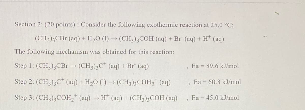 Section 2: (20 points) : Consider the following exothermic reaction at 25.0 °C:
(CH3)3CB (aq) + H,O (l) → (CH3)3COH (aq) + Br (aq) + H* (aq)
The following mechanism was obtained for this reaction:
Step 1: (CH3);CBr → (CH3);C* (aq) + Br (aq)
Ea = 89.6 kJ/mol
Step 2: (CH3)3C* (aq) + H2O (1) → (CH3);COH," (aq)
Ea = 60.3 kJ/mol
Step 3: (CH3);COH,* (aq) → H* (aq) + (CH3)3COH (aq)
Ea = 45.0 kJ/mol
