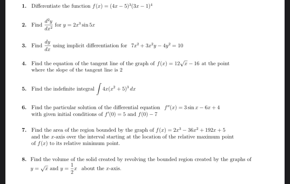 1. Differentiate the function f(x) = (4x – 5)³(3x – 1)ª
dy
for y = 2x3 sin 5x
dx?
2. Find
dy
3. Find
using implicit differentiation for 7x2 + 3x?y – 4y? = 10
dx
4. Find the equation of the tangent line of the graph of f(x) = 12/T – 16 at the point
where the slope of the tangent line is 2
5. Find the indefinite integral / 4x(x² + 5)³ dx
6. Find the particular solution of the differential equation f"(x) = 3 sin x – 6x + 4
with given initial conditions of f'(0) = 5 and f(0) – 7
7. Find the area of the region bounded by the graph of f() = 2.x3 – 36x2 + 192.x + 5
and the r-axis over the interval starting at the location of the relative maximum point
of f(x) to its relative minimum point.
8. Find the volume of the solid created by revolving the bounded region created by the graphs of
1
y = Vr and y = -x about the x-axis.
2
