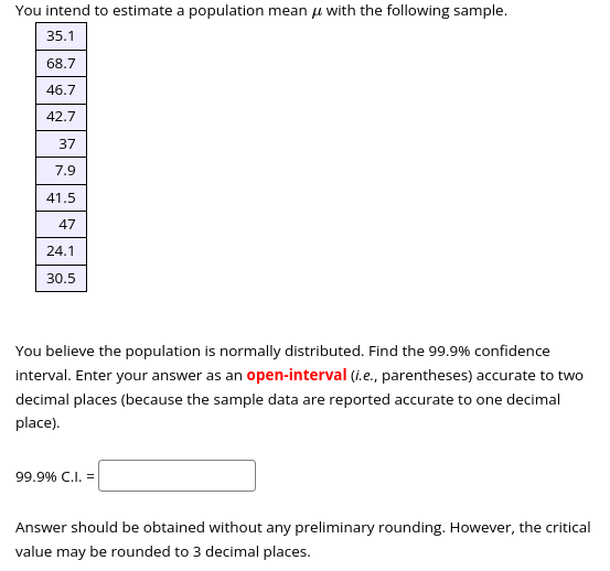 You intend to estimate a population mean with the following sample.
35.1
68.7
46.7
42.7
37
7.9
41.5
47
24.1
30.5
You believe the population is normally distributed. Find the 99.9% confidence
interval. Enter your answer as an open-interval (i.e., parentheses) accurate to two
decimal places (because the sample data are reported accurate to one decimal
place).
99.9% C.I. =
Answer should be obtained without any preliminary rounding. However, the critical
value may be rounded to 3 decimal places.