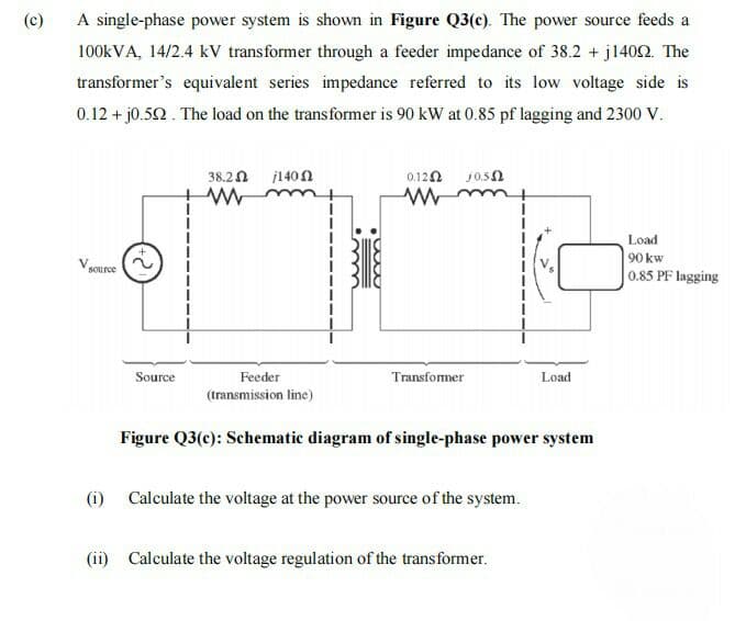 A single-phase power system is shown in Figure Q3(c). The power source feeds a
100KVA, 14/2.4 kV transformer through a feeder impedance of 38.2 + j1402. The
(c)
transformer's equivalent series impedance referred to its low voltage side is
0.12 + j0.52. The load on the transformer is 90 kW at 0.85 pf lagging and 2300 V.
38.2n j140N
0.120
Load
90 kw
source
0.85 PF lagging
Source
Feeder
Transfomer
Load
(transmission line)
Figure Q3(c): Schematic diagram of single-phase power system
(i)
Calculate the voltage at the power source of the system.
(ii) Calculate the voltage regulation of the transformer.
