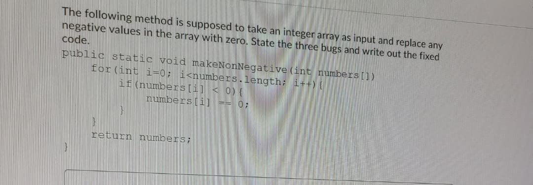 The following method is supposed to take an integer array as input and replace any
negative values in the array with zero. State the three bugs and write out the fixed
code.
public static void makeNonNegative (int numbers[])
for (int i=0; i<numbers.length; i++){
if (numbers[i] < 0) {
numbers[i] == 0;
return numbers;
