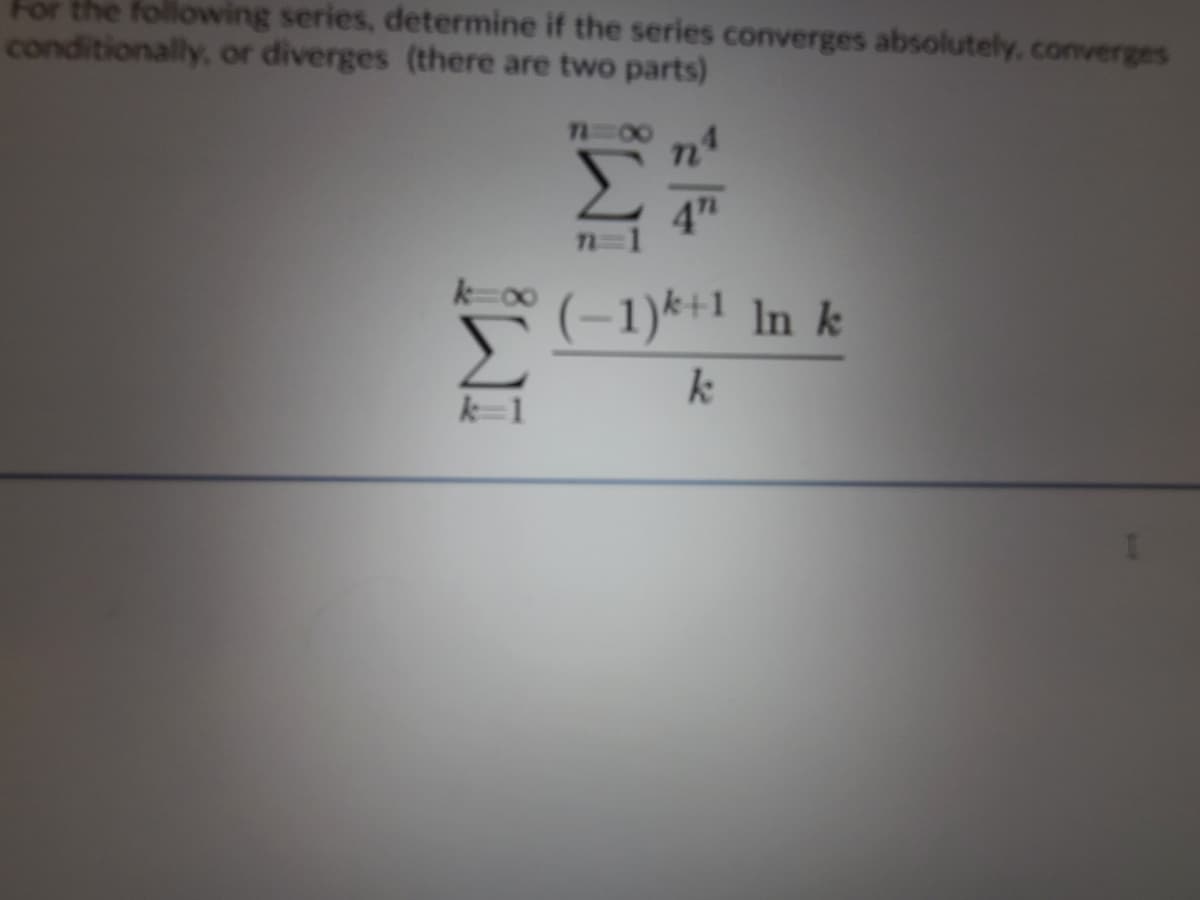 For the following series, determine if the series converges absolutely, converges
conditionally, or diverges (there are two parts)
7=00
4"
n=1
(-1)*+1 In k
WI
