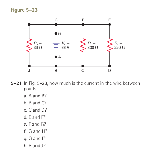 Figure 5-23
ww
R₂
33 Ω
+
a.
A and B?
b. B and C?
c. C and D?
d. E and F?
e. F and G?
f. G and H?
g. G and I?
h. B and J?
G
B
H
VA =
66 V
A
LL
F
ww
C
R₁ =
330 Ω
E
D
R₂ =
220 Ω
5-21 In Fig. 5-23, how much is the current in the wire between
points
