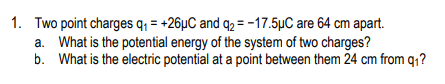 1. Two point charges q = +26µC and q2 = -17.5µC are 64 cm apart.
a. What is the potential energy of the system of two charges?
b. What is the electric potential at a point between them 24 cm from q1?
