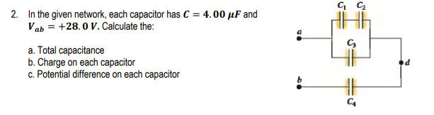 2. In the given network, each capacitor has C = 4.00 µF and
Vab = +28.0 V. Calculate the:
a. Total capacitance
b. Charge on each capacitor
c. Potential difference on each capacitor
