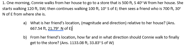 1. One morning, Connie walks from her house to go to a store that is 500 ft, S 40° W from her house. She
starts walking 120 ft, sW; then continues walking 100 ft, 10° S of E; then sees a friend who is 700 ft, 30°
N of E from where she is.
a) What is her friend's location, (magnitude and direction) relative to her house? (Ans.
667.54 ft, 21.79° N of E)
b) From her friend's location, how far and in what direction should Connie walk to finally
get to the store? (Ans. 1133.08 ft, 33.83° S of W)
