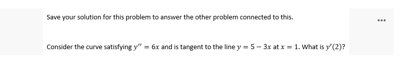 Save your solution for this problem to answer the other problem connected to this.
...
Consider the curve satisfying y" = 6x and is tangent to the line y = 5 – 3x at x = 1. What is y' (2)?
