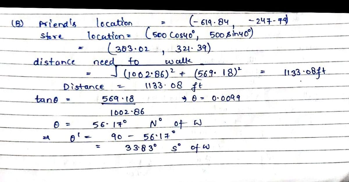 (- 619 - 84
location
location= (500 Cos4o°, 500 8inyo)
(303.02
need
Jc002:86)2 + (569. 18)*
(B)
priend's
-247-79
Store
321. 39)
distance
to
wallk
1133-08ft
Distance
1183 08 ft
tane
569 18
0.0099
%3D
1002-86
56.17°
90
N° of W
561年。
338 3°
s° of w
