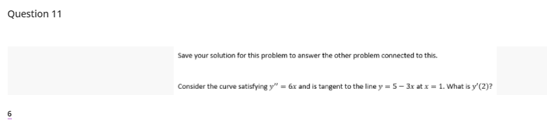 Question 11
Save your solution for this problem to answer the other problem connected to this.
Consider the curve satisfying y" = 6x and is tangent to the line y = 5- 3x at x = 1. What is y'(2)?
