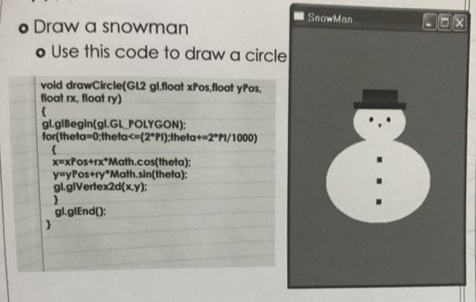 SnowMan.
o Draw a snowman
o Use this code to draw a circle
vold drawCircle(GL2 gl,float xPos,float yPos,
float rx, float ry)
gl.glBegin(gl.GL POLYGON);
for(theta-0;theta<=(2°PI);theta+=2*PI/1000)
x=xPos+rx*Math.cos(theta);
y=yPos+ry*Math.sin(theta);
gl.glVertex2d(x,y);
gl.glEnd():
