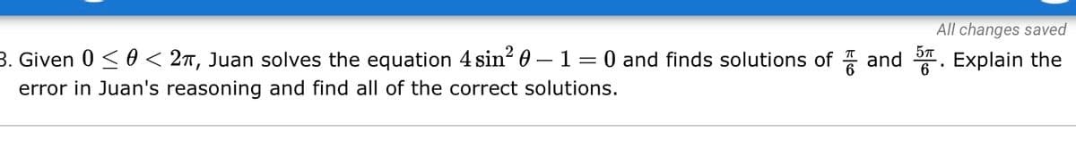 All changes saved
3. Given 0 < 0 < 2T, Juan solves the equation 4 sin? 0 – 1 = 0 and finds solutions of and . Explain the
6
error in Juan's reasoning and find all of the correct solutions.
