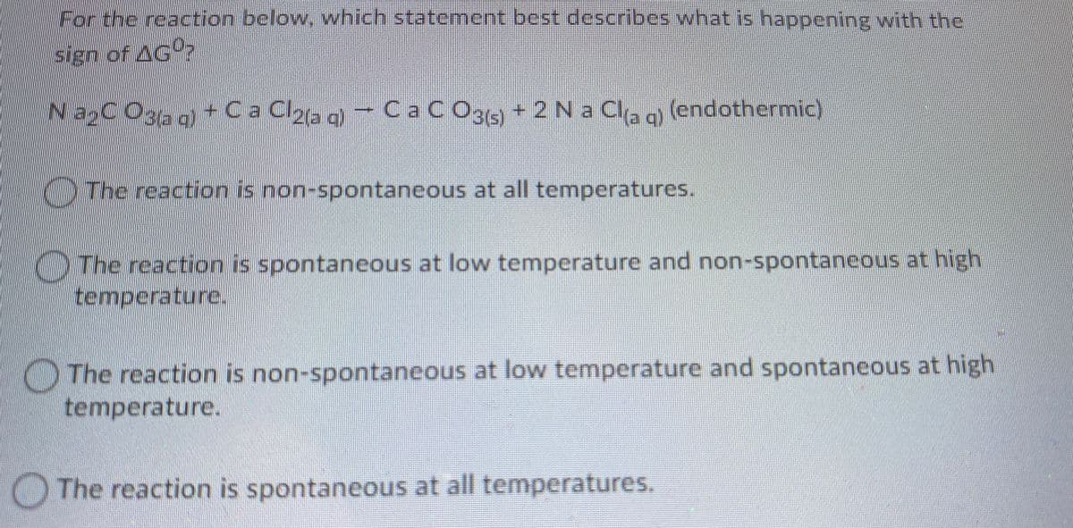 For the reaction below. which statement best describes what is happening with the
sign of AGº?
NaxCO3aa+Ca Clyag - Ca CO3
C CO3(s)
+ 2 Na Cla o (endothermic)
KThe reaction is non-spontaneous at all temperatures.
)The reaction is spontaneous at low temperature and non-spontaneous at high
temperature.
The reaction is non-spontaneous at low temperature and spontaneous at high
temperature.
OThe reaction is spontaneous at all temperatures.

