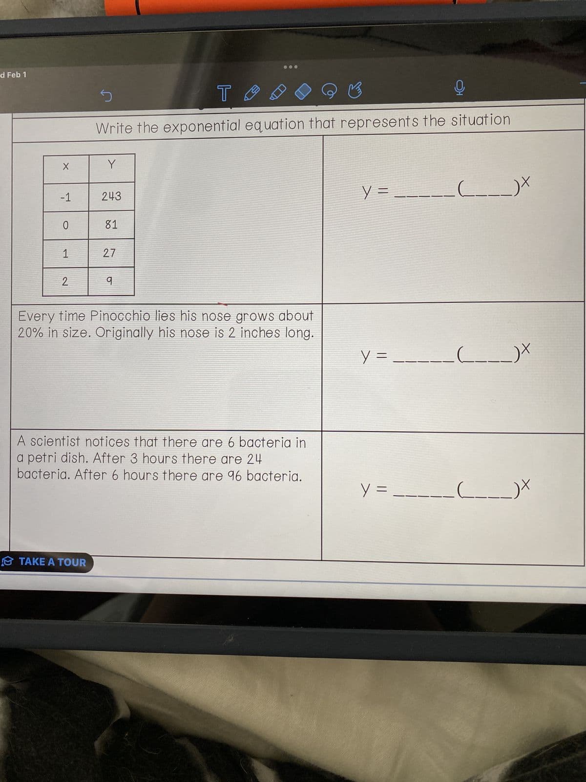 d Feb 1
X
-1
0
1
2
S
T
♡ ♡
모
Write the exponential equation that represents the situation
Y
TAKE A TOUR
243
81
27
q
Every time Pinocchio lies his nose grows about
20% in size. Originally his nose is 2 inches long.
A scientist notices that there are 6 bacteria in
a petri dish. After 3 hours there are 24
bacteria. After 6 hours there are 96 bacteria.
y=_
y =
y =
___)x
____)X
+
___)X