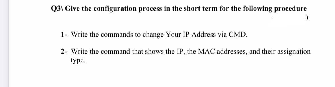 Q3\ Give the configuration process in the short term for the following procedure
1- Write the commands to change Your IP Address via CMD.
2- Write the command that shows the IP, the MAC addresses, and their assignation
type.

