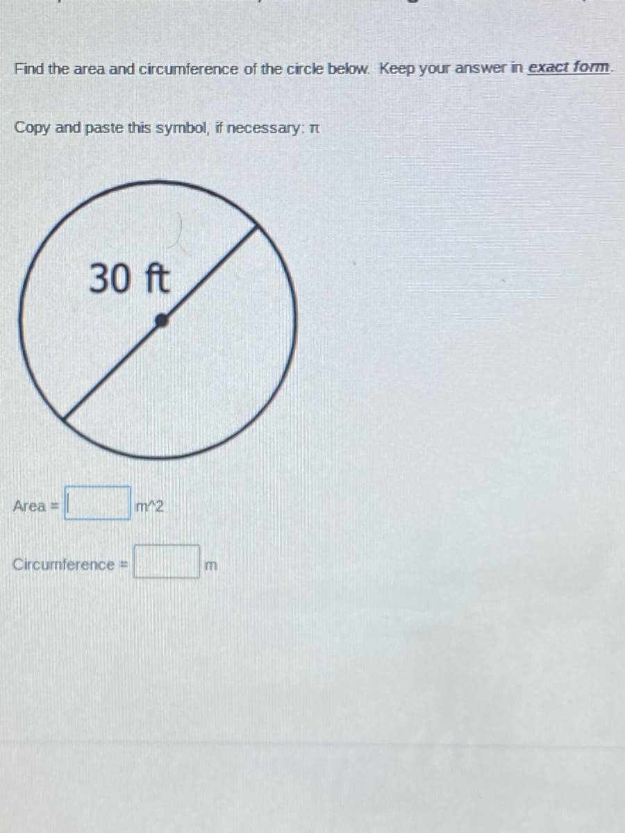 Find the area and circumference of the circle below. Keep your answer in exact form.
Copy and paste this symbol, if necessary: Tt
30 ft
Area =
m^2
Circumference =
m
