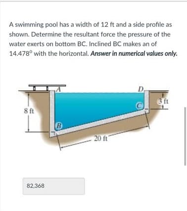 A swimming pool has a width of 12 ft and a side profile as
shown. Determine the resultant force the pressure of the
water exerts on bottom BC. Inclined BC makes an of
14.478° with the horizontal. Answer in numerical values only.
D,
3 ft
8 ft
20 ft
82,368
