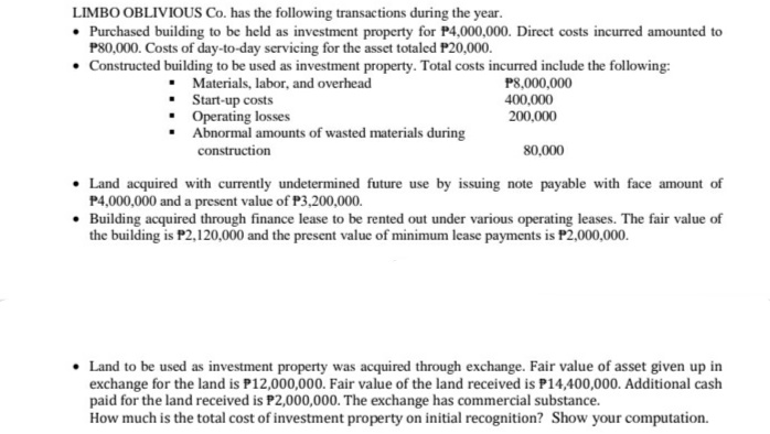 LIMBO OBLIVIOUS Co. has the following transactions during the year.
• Purchased building to be held as investment property for P4,000,000. Direct costs incurred amounted to
P80,000. Costs of day-to-day servicing for the asset totaled P20,000.
• Constructed building to be used as investment property. Total costs incurred include the following:
Materials, labor, and overhead
• Start-up costs
• Operating losses
Abnormal amounts of wasted materials during
P8,000,000
400,000
200,000
construction
80,000
• Land acquired with currently undetermined future use by issuing note payable with face amount of
P4,000,000 and a present value of P3,200,000.
• Building acquired through finance lease to be rented out under various operating leases. The fair value of
the building is P2,120,000 and the present value of minimum lcase payments is P2,000,000.
Land to be used as investment property was acquired through exchange. Fair value of asset given up in
exchange for the land is P12,000,000. Fair value of the land received is P14,400,000. Additional cash
paid for the land received is P2,000,000. The exchange has commercial substance.
How much is the total cost of investment property on initial recognition? Show your computation.
