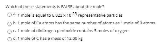 Which of these statements is FALSE about the mole?
O a. 1 mole is equal to 6.022 x 10 23 representative particles
O b. 1 mole of Ca atoms has the same number of atoms as 1 mole of B atoms.
O. 1 mole of dinitrogen pentoxide contains 5 moles of oxygen
d. 1 mole of C has a mass of 12.00 kg
