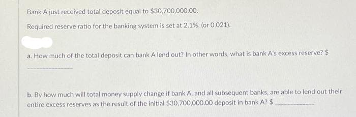 Bank A just received total deposit equal to $30,700,000.00.
Required reserve ratio for the banking system is set at 2.1%, (or 0.021).
a. How much of the total deposit can bank A lend out? In other words, what is bank A's excess reserve? $
b. By how much will total money supply change if bank A, and all subsequent banks, are able to lend out their
entire excess reserves as the result of the initial $30,700,000.00 deposit in bank A? $

