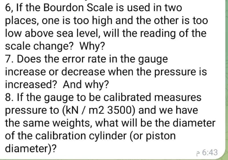 6, If the Bourdon Scale is used in two
places, one is too high and the other is too
low above sea level, will the reading of the
scale change? Why?
7. Does the error rate in the gauge
increase or decrease when the pressure is
increased? And why?
8. If the gauge to be calibrated measures
pressure to (kN / m2 3500) and we have
the same weights, what will be the diameter
of the calibration cylinder (or piston
diameter)?
P 6:43
