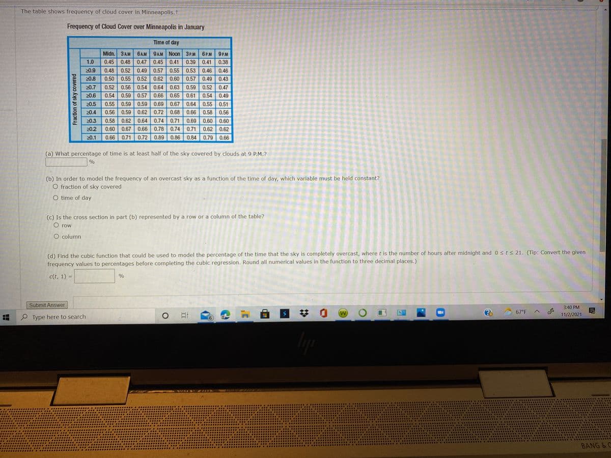 The table shows frequency of cloud cover in Minneapolis.t
Frequency of Cloud Cover over Minneapolis in January
Time of day
Midn. 3 AM
9AM Noon 3P.M
0.45 0.41
6A.M
6P.M 9P.M
1.0
0.45 0.48
0.47
0.39
0.41
0.38
0.49 0.57 0.55 0.53 0.46 0.46
0.57 0.49 0.43
0.52 0.56 0.54 0.64 0.63 0.59 0.52 0.47
0.54 0.49
20.9
0.48
0.52
20.8
0.50 0.55 0.52 0.62 0.60
20.7
20.6
0.54
0.59 0.57 0.66 0.65 0.61
0.55 0.59 0.59 0.69 0.67 0.64 0.55 0.51
0.59 0.62 0.72 0.68
0.58 0.62 0.64 0.74 0.71
0.67 0.66 0.78 0.74 0.71
0.66 0.71 0.72 0.89 0.86
20.5
20.4
0.56
0.66 0.58
0.56
20.3
0.69
0.60
0.60
20.2
0.60
0.62
0.62
20.1
0.84
0.79
0.66
(a) What percentage of time is at least half of the sky covered by clouds at 9 P.M.?
%
(b) In order to model the frequency of an overcast sky as a function of the time of day, which variable must be held constant?
O fraction of sky covered
O time of day
(c) Is the cross section in part (b) represented by a row or a column of the table?
O row
O column
(d) Find the cubic function that could be used to model the percentage of the time that the sky is completely overcast, where t is the number of hours after midnight and 0 s t s 21. (Tip: Convert the given
frequency values to percentages before completing the cubic regression. Round all numerical values in the function to three decimal places.)
c(t, 1) =
%
Submit Answer
3:40 PM
W
67°F
11/2/2021
P Type here to search
....
BANG & C
6,
II
Fraction of sky covered
