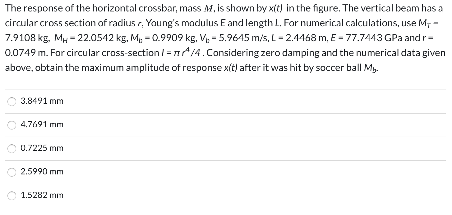 The response of the horizontal crossbar, mass M, is shown by x(t) in the figure. The vertical beam has a
circular cross section of radius r, Young's modulus E and length L. For numerical calculations, use M7 =
%3D
7.9108 kg, MH = 22.0542 kg, M, = 0.9909 kg, V½ = 5.9645 m/s, L = 2.4468 m, E = 77.7443 GPa and r =
0.0749 m. For circular cross-section / = n/4.Considering zero damping and the numerical data given
= TT
above, obtain the maximum amplitude of response x(t) after it was hit by soccer ball Mp.
3.8491 mm
4.7691 mm
0.7225 mm
2.5990 mm
1.5282 mm
