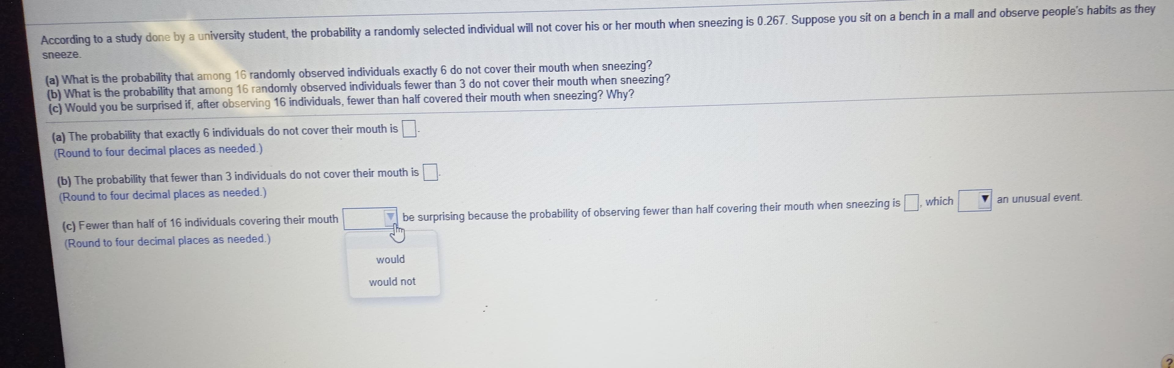 According to a study done by a university student, the probability a randomly selected individual will not cover his or her mouth when sneezing is 0.267. Suppose you sit on a bench in a mall and observe people's habits as they
sneeze.
(a) What is the probability that among 16 randomly observed individuals exactly 6 do not cover their mouth when sneezing?
(b) What is the probability that among 16 randomly observed individuals fewer than 3 do not cover their mouth when sneezing?
(c) Would you be surprised if, after observing 16 individuals, fewer than half covered their mouth when sneezing? Why?
