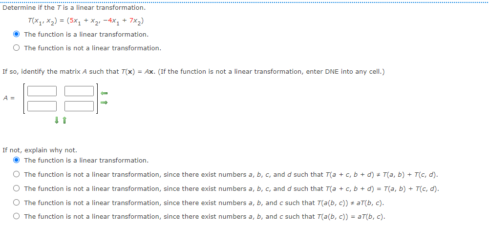 ...............
Determine if the T is a linear transformation.
T(x1, x2) = (5x, + x2, -4X1 + 7x2)
O The function is a linear transformation.
O The function is not a linear transformation.
If so, identify the matrix A such that T(x) = Ax. (If the function is not a linear transformation, enter DNE into any cell.)
A =
If not, explain why not.
O The function is a linear transformation.
O The function is not a linear transformation, since there exist numbers a, b, c, and d such that T(a + c, b + d) + T(a, b) + T(c, d).
O The function is not a linear transformation, since there exist numbers a, b, c, and d such that T(a + , b + d) = T(a, b) + T(c, d).
O The function is not a linear transformation, since there exist numbers a, b, and c such that T(a(b, c)) # aT(b, c).
O The function is not a linear transformation, since there exist numbers a, b, and c such that T(a(b, c)) = aT(b, c).
