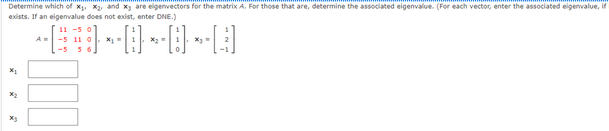 Determine which of x1, x2, and x3 are eigenvectors for the matrix A. For those that are, determine the associated eigenvalue. (For each vector, enter the associated eigenvalue, if
exists. If an eigenvalue does not exist, enter DNE.)
11
-5 0
A =
-5 11 0
X =
X2 =
X3 =
-5
5 6
X1
X2
X3
