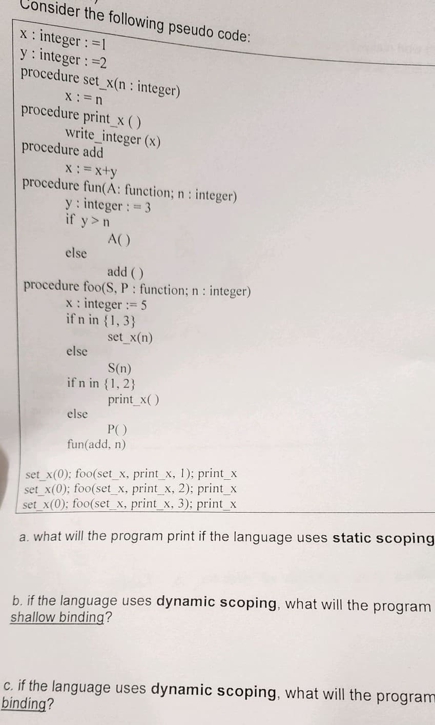 sider the following pseudo code:
x : integer : =1
y: integer : =2
procedure set_x(n: integer)
X:=n
procedure print_x ( )
write_integer (x)
procedure add
x :=x+y
procedure fun(A: function; n: integer)
y: integer : = 3
if y>n
else
add ()
procedure foo(S, P: function; n: integer)
x : integer := 5
if n in {1,3}
else
A()
else
set_x(n)
S(n)
if n in {1, 2}
print_x()
P()
fun(add, n)
set_x(0); foo(set_x, print_x, 1); print_x
set_x(0); foo(set_x, print_x, 2); print_x
set_x(0); foo(set_x, print_x, 3); print_x
a. what will the program print if the language uses static scoping
b. if the language uses dynamic scoping, what will the program
shallow binding?
c. if the language uses dynamic scoping, what will the program
binding?